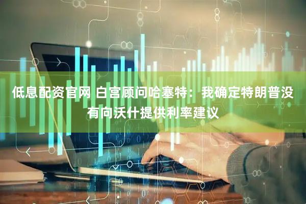 低息配资官网 白宫顾问哈塞特：我确定特朗普没有向沃什提供利率建议