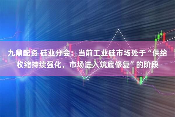 九鼎配资 硅业分会：当前工业硅市场处于“供给收缩持续强化，市场进入筑底修复”的阶段