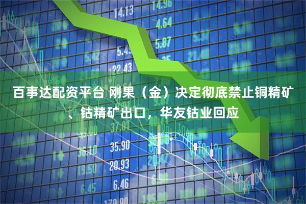 百事达配资平台 刚果（金）决定彻底禁止铜精矿、钴精矿出口，华友钴业回应