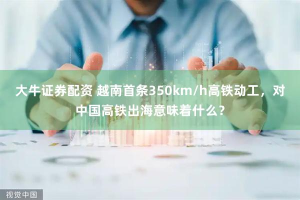 大牛证券配资 越南首条350km/h高铁动工，对中国高铁出海意味着什么？