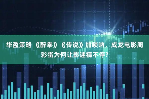 华盈策略 《醉拳》《传说》加唢呐，成龙电影周彩蛋为何让影迷猜不停?
