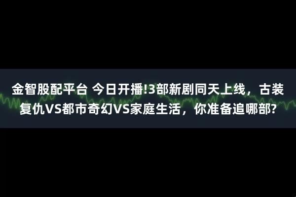 金智股配平台 今日开播!3部新剧同天上线，古装复仇VS都市奇幻VS家庭生活，你准备追哪部?