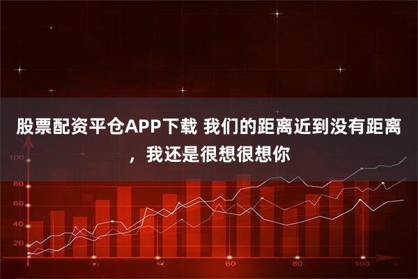 股票配资平仓APP下载 我们的距离近到没有距离，我还是很想很想你