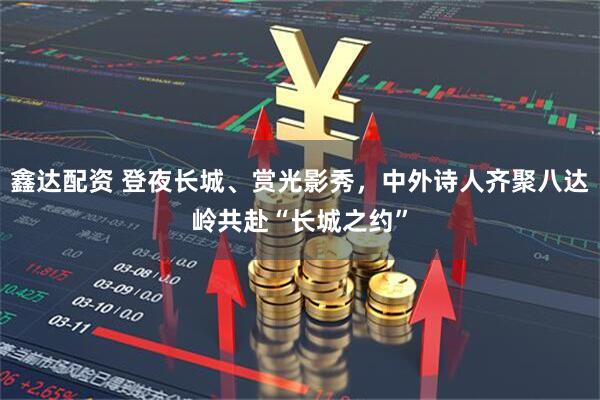 鑫达配资 登夜长城、赏光影秀，中外诗人齐聚八达岭共赴“长城之约”