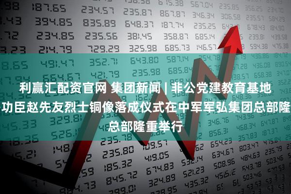 利赢汇配资官网 集团新闻 | 非公党建教育基地暨特等功臣赵先友烈士铜像落成仪式在中军军弘集团总部隆重举行