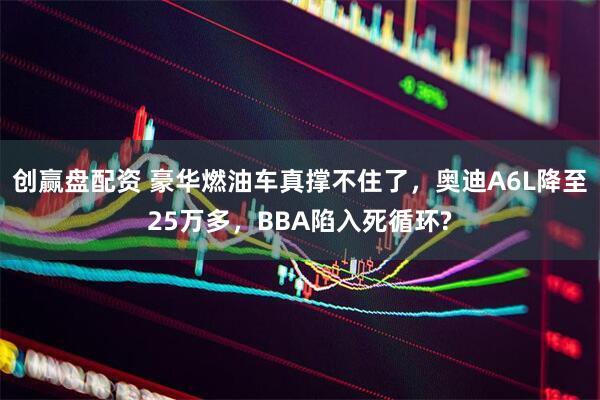 创赢盘配资 豪华燃油车真撑不住了，奥迪A6L降至25万多，BBA陷入死循环?