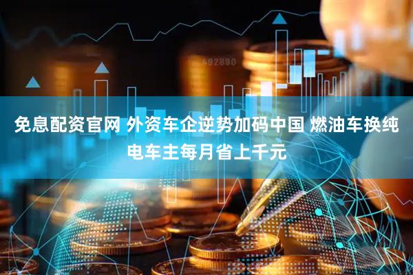 免息配资官网 外资车企逆势加码中国 燃油车换纯电车主每月省上千元