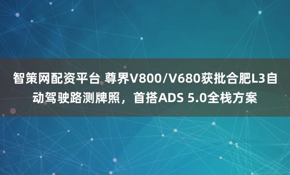智策网配资平台 尊界V800/V680获批合肥L3自动驾驶路测牌照，首搭ADS 5.0全栈方案