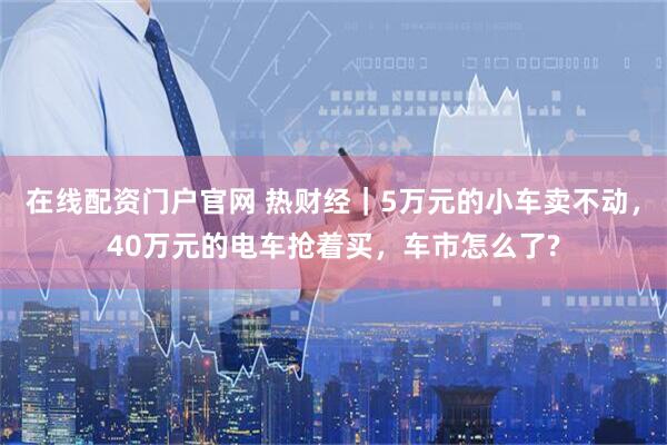 在线配资门户官网 热财经｜5万元的小车卖不动，40万元的电车抢着买，车市怎么了?