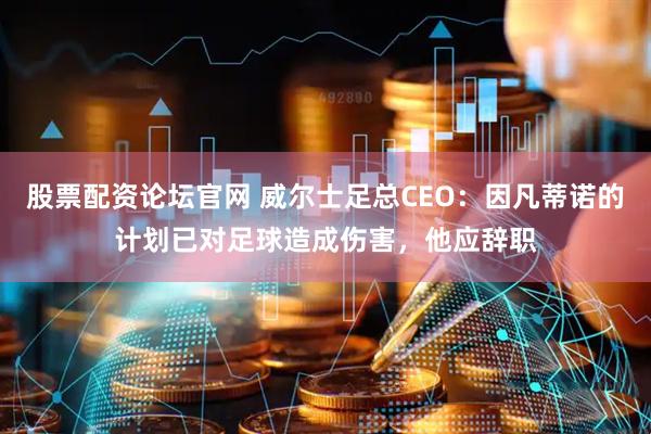 股票配资论坛官网 威尔士足总CEO：因凡蒂诺的计划已对足球造成伤害，他应辞职
