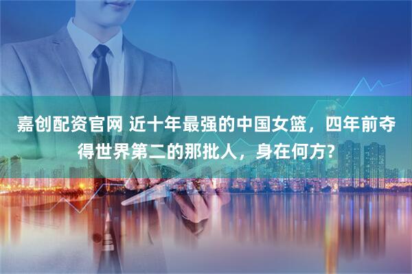 嘉创配资官网 近十年最强的中国女篮，四年前夺得世界第二的那批人，身在何方?